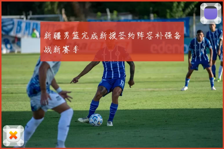 新疆男篮完成新援签约阵容补强备战新赛季