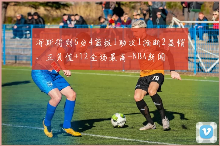 海斯得到6分4篮板1助攻1抢断2盖帽，正负值+12全场最高-NBA新闻
