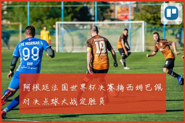 阿根廷法国世界杯决赛梅西姆巴佩对决点球大战定胜负