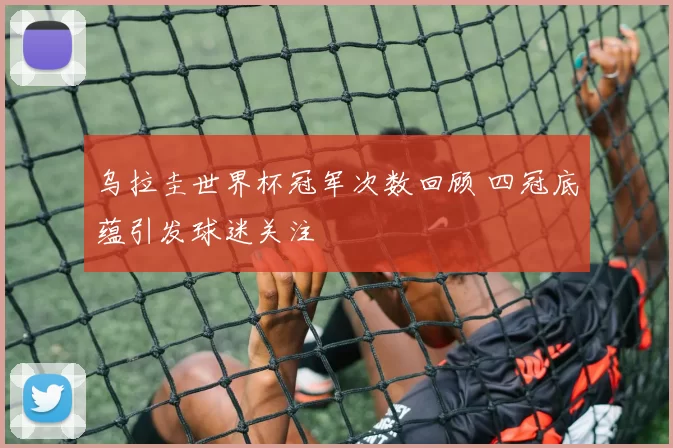 乌拉圭世界杯冠军次数回顾 四冠底蕴引发球迷关注