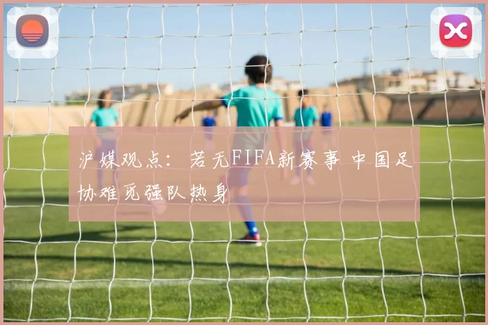 沪媒观点：若无FIFA新赛事 中国足协难觅强队热身