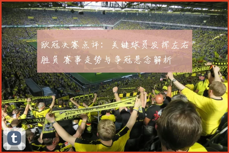 欧冠决赛点评：关键球员发挥左右胜负 赛事走势与争冠悬念解析