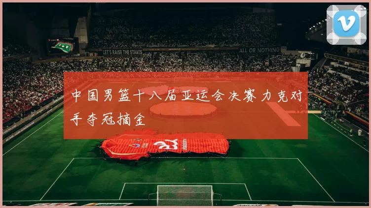中国男篮十八届亚运会决赛力克对手夺冠摘金