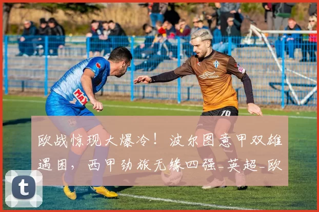 欧战惊现大爆冷！波尔图意甲双雄遇困，西甲劲旅无缘四强_英超_欧联杯_欧冠