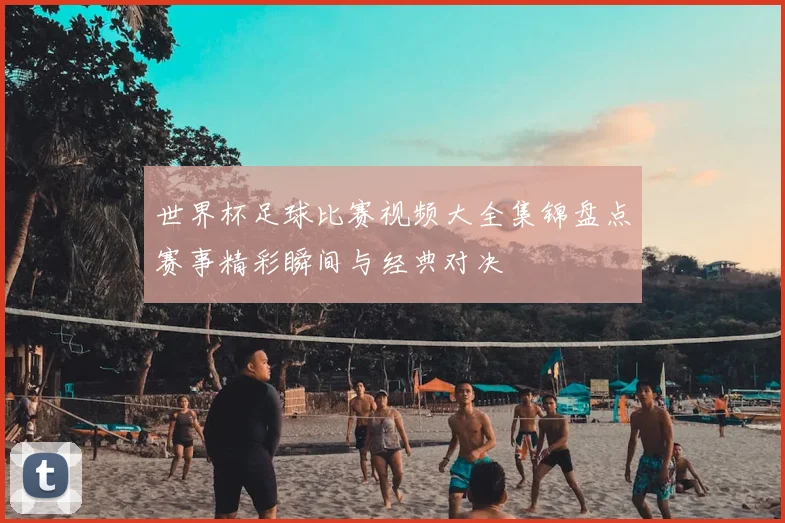世界杯足球比赛视频大全集锦盘点赛事精彩瞬间与经典对决