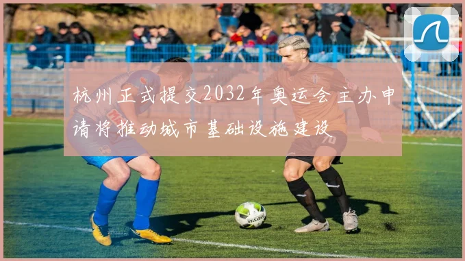 杭州正式提交2032年奥运会主办申请将推动城市基础设施建设